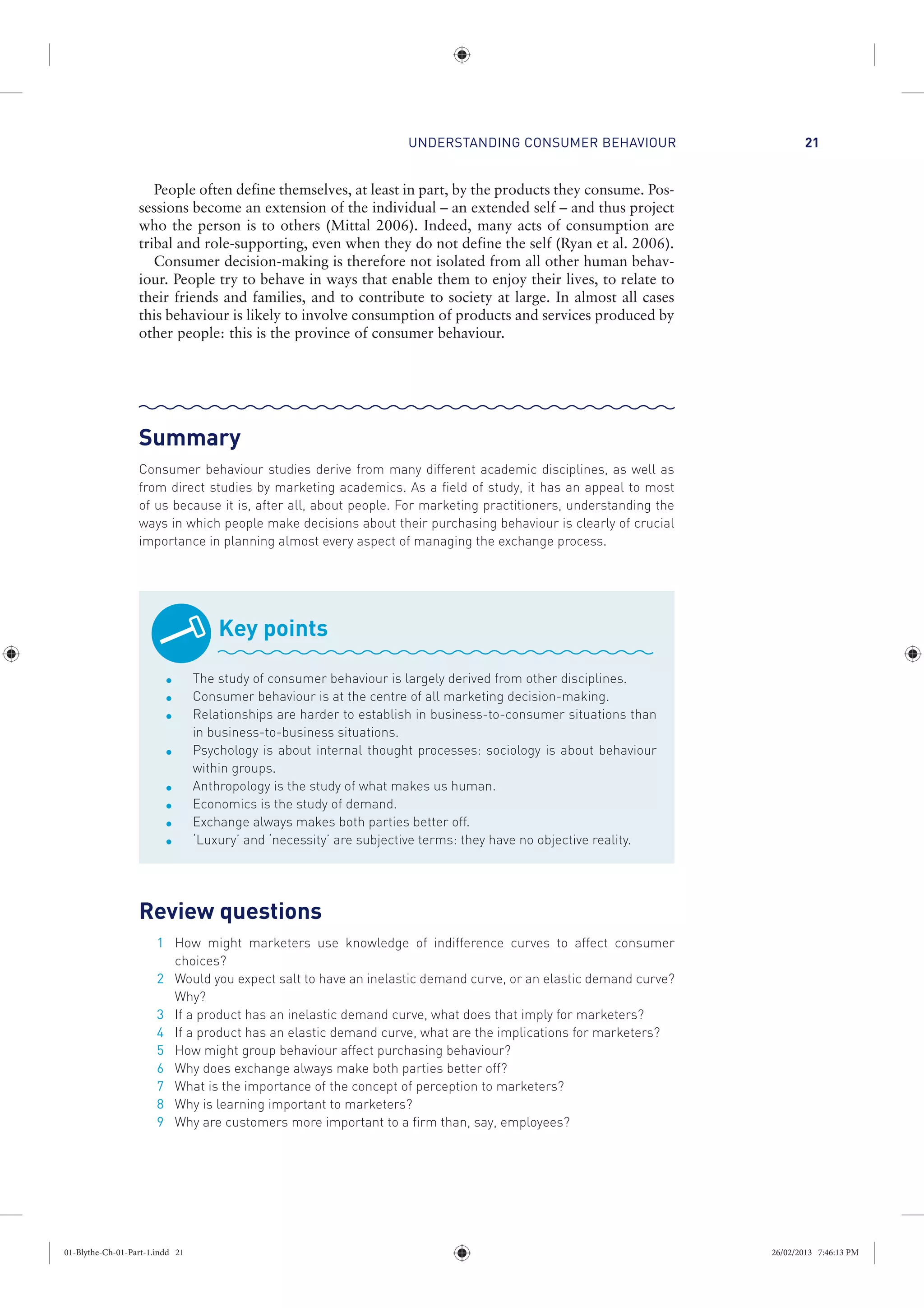 UNDERSTANDING CONSUMER BEHAVIOUR 21
People often define themselves, at least in part, by the products they consume. Pos-
sessions become an extension of the individual – an extended self – and thus project
who the person is to others (Mittal 2006). Indeed, many acts of consumption are
tribal and role-supporting, even when they do not define the self (Ryan et al. 2006).
Consumer decision-making is therefore not isolated from all other human behav-
iour. People try to behave in ways that enable them to enjoy their lives, to relate to
their friends and families, and to contribute to society at large. In almost all cases
this behaviour is likely to involve consumption of products and services produced by
other people: this is the province of consumer behaviour.
Summary
Consumer behaviour studies derive from many different academic disciplines, as well as
from direct studies by marketing academics. As a field of study, it has an appeal to most
of us because it is, after all, about people. For marketing practitioners, understanding the
ways in which people make decisions about their purchasing behaviour is clearly of crucial
importance in planning almost every aspect of managing the exchange process.
Key points
The study of consumer behaviour is largely derived from other disciplines.
Consumer behaviour is at the centre of all marketing decision-making.
Relationships are harder to establish in business-to-consumer situations than
in business-to-business situations.
Psychology is about internal thought processes: sociology is about behaviour
within groups.
Anthropology is the study of what makes us human.
Economics is the study of demand.
Exchange always makes both parties better off.
‘Luxury’ and ‘necessity’ are subjective terms: they have no objective reality.
Review questions
1 How might marketers use knowledge of indifference curves to affect consumer
choices?
2 Would you expect salt to have an inelastic demand curve, or an elastic demand curve?
Why?
3 If a product has an inelastic demand curve, what does that imply for marketers?
4 If a product has an elastic demand curve, what are the implications for marketers?
5 How might group behaviour affect purchasing behaviour?
6 Why does exchange always make both parties better off?
7 What is the importance of the concept of perception to marketers?
8 Why is learning important to marketers?
9 Why are customers more important to a firm than, say, employees?
01-Blythe-Ch-01-Part-1.indd 21 26/02/2013 7:46:13 PM
 