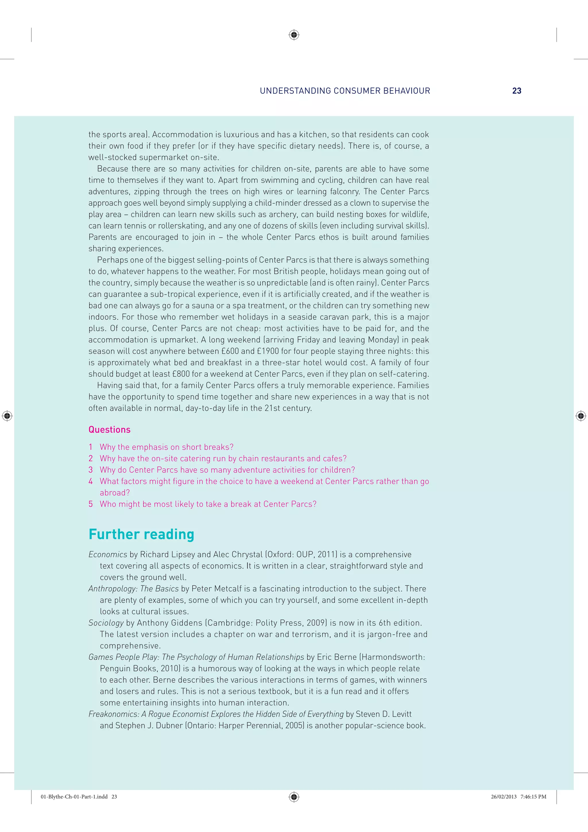 UNDERSTANDING CONSUMER BEHAVIOUR 23
the sports area). Accommodation is luxurious and has a kitchen, so that residents can cook
their own food if they prefer (or if they have specific dietary needs). There is, of course, a
well-stocked supermarket on-site.
Because there are so many activities for children on-site, parents are able to have some
time to themselves if they want to. Apart from swimming and cycling, children can have real
adventures, zipping through the trees on high wires or learning falconry. The Center Parcs
approach goes well beyond simply supplying a child-minder dressed as a clown to supervise the
play area – children can learn new skills such as archery, can build nesting boxes for wildlife,
can learn tennis or rollerskating, and any one of dozens of skills (even including survival skills).
Parents are encouraged to join in – the whole Center Parcs ethos is built around families
sharing experiences.
Perhaps one of the biggest selling-points of Center Parcs is that there is always something
to do, whatever happens to the weather. For most British people, holidays mean going out of
the country, simply because the weather is so unpredictable (and is often rainy). Center Parcs
can guarantee a sub-tropical experience, even if it is artificially created, and if the weather is
bad one can always go for a sauna or a spa treatment, or the children can try something new
indoors. For those who remember wet holidays in a seaside caravan park, this is a major
plus. Of course, Center Parcs are not cheap: most activities have to be paid for, and the
accommodation is upmarket. A long weekend (arriving Friday and leaving Monday) in peak
season will cost anywhere between £600 and £1900 for four people staying three nights: this
is approximately what bed and breakfast in a three-star hotel would cost. A family of four
should budget at least £800 for a weekend at Center Parcs, even if they plan on self-catering.
Having said that, for a family Center Parcs offers a truly memorable experience. Families
have the opportunity to spend time together and share new experiences in a way that is not
often available in normal, day-to-day life in the 21st century.
Questions
1 Why the emphasis on short breaks?
2 Why have the on-site catering run by chain restaurants and cafes?
3 Why do Center Parcs have so many adventure activities for children?
4 What factors might figure in the choice to have a weekend at Center Parcs rather than go
abroad?
5 Who might be most likely to take a break at Center Parcs?
Further reading
Economics by Richard Lipsey and Alec Chrystal (Oxford: OUP, 2011) is a comprehensive
text covering all aspects of economics. It is written in a clear, straightforward style and
covers the ground well.
Anthropology: The Basics by Peter Metcalf is a fascinating introduction to the subject. There
are plenty of examples, some of which you can try yourself, and some excellent in-depth
looks at cultural issues.
Sociology by Anthony Giddens (Cambridge: Polity Press, 2009) is now in its 6th edition.
The latest version includes a chapter on war and terrorism, and it is jargon-free and
comprehensive.
Games People Play: The Psychology of Human Relationships by Eric Berne (Harmondsworth:
Penguin Books, 2010) is a humorous way of looking at the ways in which people relate
to each other. Berne describes the various interactions in terms of games, with winners
and losers and rules. This is not a serious textbook, but it is a fun read and it offers
some entertaining insights into human interaction.
Freakonomics: A Rogue Economist Explores the Hidden Side of Everything by Steven D. Levitt
and Stephen J. Dubner (Ontario: Harper Perennial, 2005) is another popular-science book.
01-Blythe-Ch-01-Part-1.indd 23 26/02/2013 7:46:15 PM
 