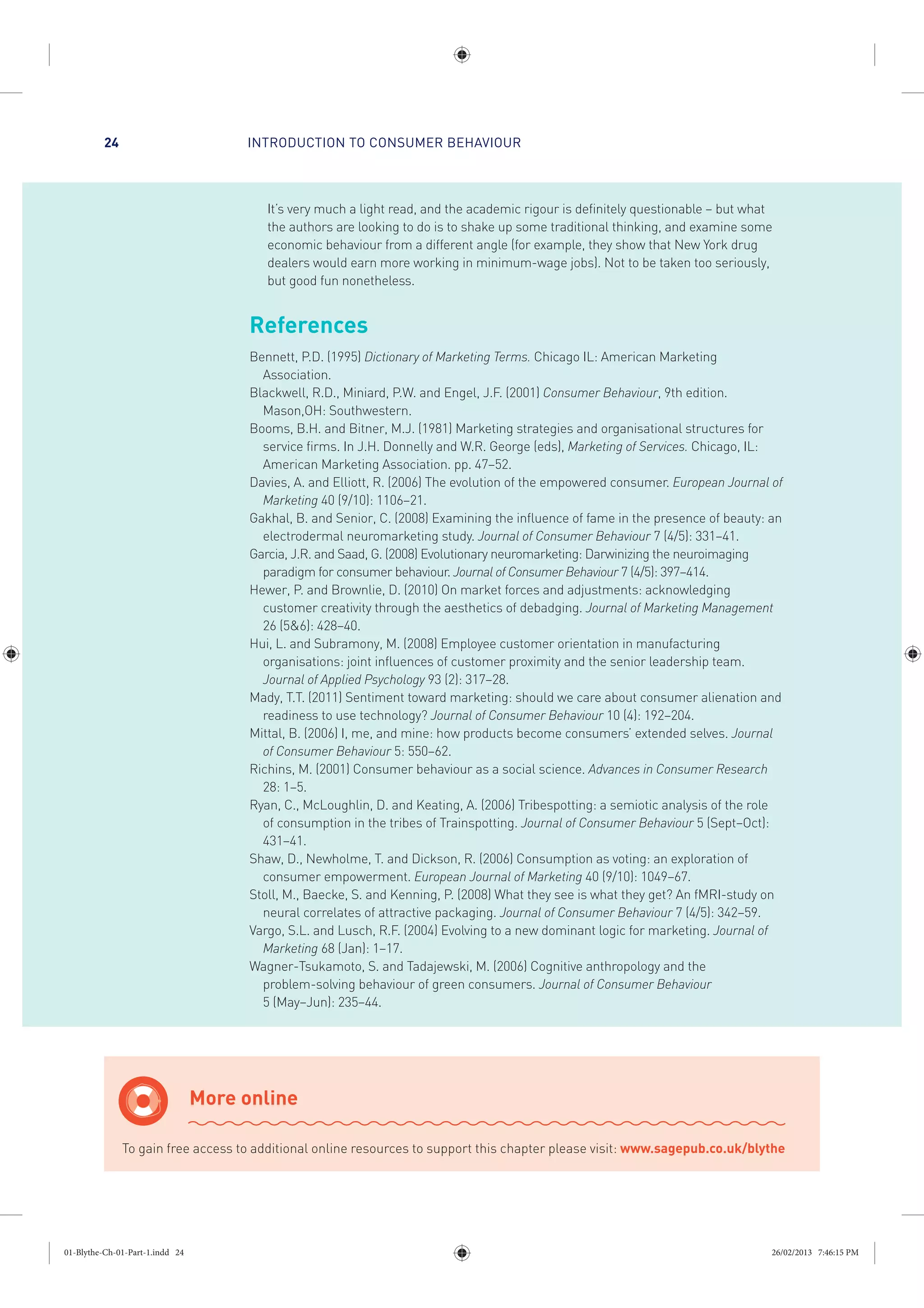 INTRODUCTION TO CONSUMER BEHAVIOUR24
It’s very much a light read, and the academic rigour is definitely questionable – but what
the authors are looking to do is to shake up some traditional thinking, and examine some
economic behaviour from a different angle (for example, they show that New York drug
dealers would earn more working in minimum-wage jobs). Not to be taken too seriously,
but good fun nonetheless.
References
Bennett, P.D. (1995) Dictionary of Marketing Terms. Chicago IL: American Marketing
Association.
Blackwell, R.D., Miniard, P.W. and Engel, J.F. (2001) Consumer Behaviour, 9th edition.
Mason,OH: Southwestern.
Booms, B.H. and Bitner, M.J. (1981) Marketing strategies and organisational structures for
service firms. In J.H. Donnelly and W.R. George (eds), Marketing of Services. Chicago, IL:
American Marketing Association. pp. 47–52.
Davies, A. and Elliott, R. (2006) The evolution of the empowered consumer. European Journal of
Marketing 40 (9/10): 1106–21.
Gakhal, B. and Senior, C. (2008) Examining the influence of fame in the presence of beauty: an
electrodermal neuromarketing study. Journal of Consumer Behaviour 7 (4/5): 331–41.
Garcia, J.R. and Saad, G. (2008) Evolutionary neuromarketing: Darwinizing the neuroimaging
paradigm for consumer behaviour. Journal of Consumer Behaviour 7 (4/5): 397–414.
Hewer, P. and Brownlie, D. (2010) On market forces and adjustments: acknowledging
customer creativity through the aesthetics of debadging. Journal of Marketing Management
26 (5&6): 428–40.
Hui, L. and Subramony, M. (2008) Employee customer orientation in manufacturing
organisations: joint influences of customer proximity and the senior leadership team.
Journal of Applied Psychology 93 (2): 317–28.
Mady, T.T. (2011) Sentiment toward marketing: should we care about consumer alienation and
readiness to use technology? Journal of Consumer Behaviour 10 (4): 192–204.
Mittal, B. (2006) I, me, and mine: how products become consumers’ extended selves. Journal
of Consumer Behaviour 5: 550–62.
Richins, M. (2001) Consumer behaviour as a social science. Advances in Consumer Research
28: 1–5.
Ryan, C., McLoughlin, D. and Keating, A. (2006) Tribespotting: a semiotic analysis of the role
of consumption in the tribes of Trainspotting. Journal of Consumer Behaviour 5 (Sept–Oct):
431–41.
Shaw, D., Newholme, T. and Dickson, R. (2006) Consumption as voting: an exploration of
consumer empowerment. European Journal of Marketing 40 (9/10): 1049–67.
Stoll, M., Baecke, S. and Kenning, P. (2008) What they see is what they get? An fMRI-study on
neural correlates of attractive packaging. Journal of Consumer Behaviour 7 (4/5): 342–59.
Vargo, S.L. and Lusch, R.F. (2004) Evolving to a new dominant logic for marketing. Journal of
Marketing 68 (Jan): 1–17.
Wagner-Tsukamoto, S. and Tadajewski, M. (2006) Cognitive anthropology and the
problem-solving behaviour of green consumers. Journal of Consumer Behaviour
5 (May–Jun): 235–44.
More online
To gain free access to additional online resources to support this chapter please visit: www.sagepub.co.uk/blythe
01-Blythe-Ch-01-Part-1.indd 24 26/02/2013 7:46:15 PM
 