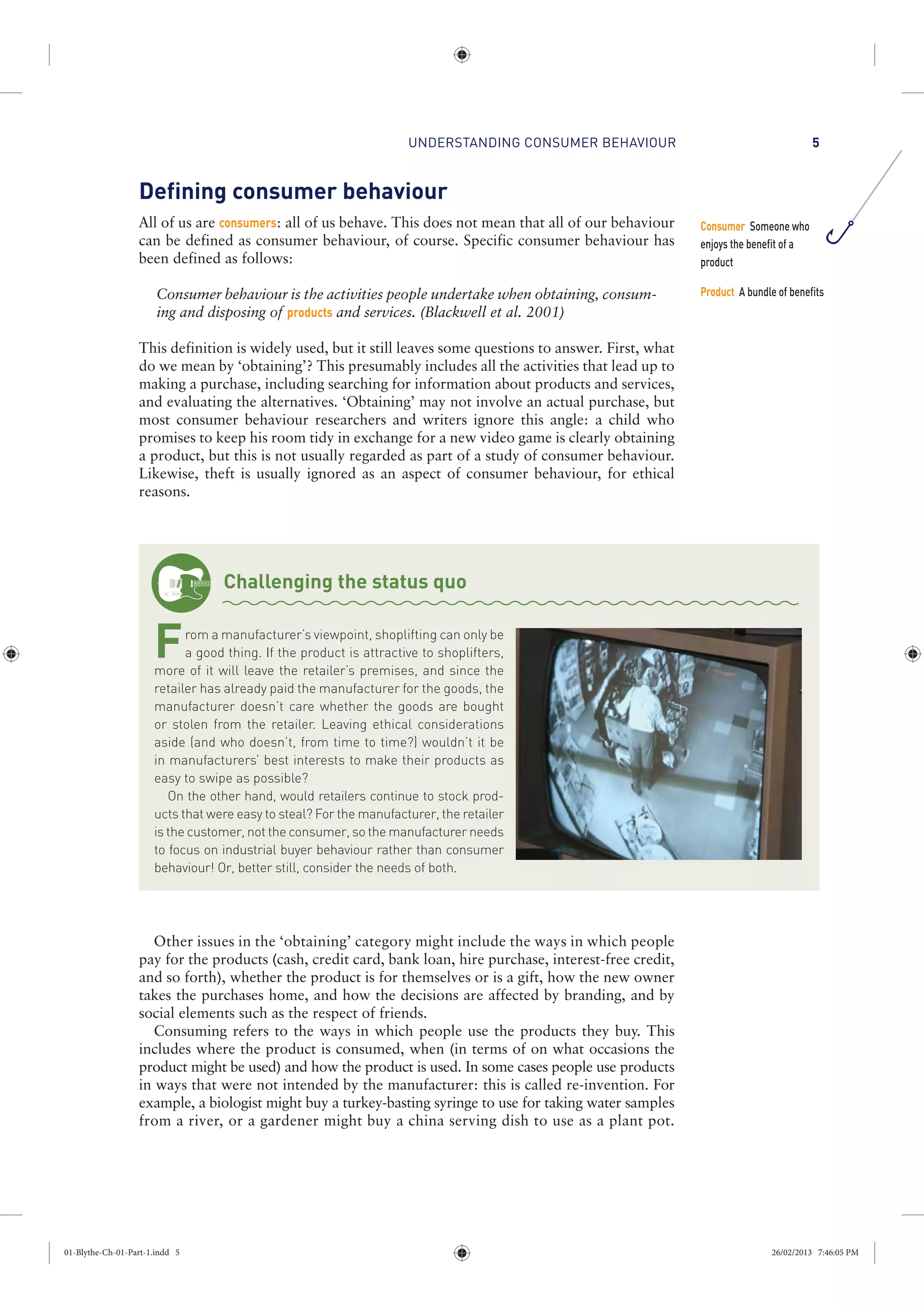 UNDERSTANDING CONSUMER BEHAVIOUR 5
Defining consumer behaviour
All of us are consumers: all of us behave. This does not mean that all of our behaviour
can be defined as consumer behaviour, of course. Specific consumer behaviour has
been defined as follows:
Consumer behaviour is the activities people undertake when obtaining, consum-
ing and disposing of products and services. (Blackwell et al. 2001)
This definition is widely used, but it still leaves some questions to answer. First, what
do we mean by ‘obtaining’? This presumably includes all the activities that lead up to
making a purchase, including searching for information about products and services,
and evaluating the alternatives. ‘Obtaining’ may not involve an actual purchase, but
most consumer behaviour researchers and writers ignore this angle: a child who
promises to keep his room tidy in exchange for a new video game is clearly obtaining
a product, but this is not usually regarded as part of a study of consumer behaviour.
Likewise, theft is usually ignored as an aspect of consumer behaviour, for ethical
reasons.
Challenging the status quo
From a manufacturer’s viewpoint, shoplifting can only be
a good thing. If the product is attractive to shoplifters,
more of it will leave the retailer’s premises, and since the
retailer has already paid the manufacturer for the goods, the
manufacturer doesn’t care whether the goods are bought
or stolen from the retailer. Leaving ethical considerations
aside (and who doesn’t, from time to time?) wouldn’t it be
in manufacturers’ best interests to make their products as
easy to swipe as possible?
On the other hand, would retailers continue to stock prod-
ucts that were easy to steal? For the manufacturer, the retailer
is the customer, not the consumer, so the manufacturer needs
to focus on industrial buyer behaviour rather than consumer
behaviour! Or, better still, consider the needs of both.
Other issues in the ‘obtaining’ category might include the ways in which people
pay for the products (cash, credit card, bank loan, hire purchase, interest-free credit,
and so forth), whether the product is for themselves or is a gift, how the new owner
takes the purchases home, and how the decisions are affected by branding, and by
social elements such as the respect of friends.
Consuming refers to the ways in which people use the products they buy. This
includes where the product is consumed, when (in terms of on what occasions the
product might be used) and how the product is used. In some cases people use products
in ways that were not intended by the manufacturer: this is called re-invention. For
example, a biologist might buy a turkey-basting syringe to use for taking water samples
from a river, or a gardener might buy a china serving dish to use as a plant pot.
Consumer Someone who
enjoys the benefit of a
product
Product A bundle of benefits
01-Blythe-Ch-01-Part-1.indd 5 26/02/2013 7:46:05 PM
 