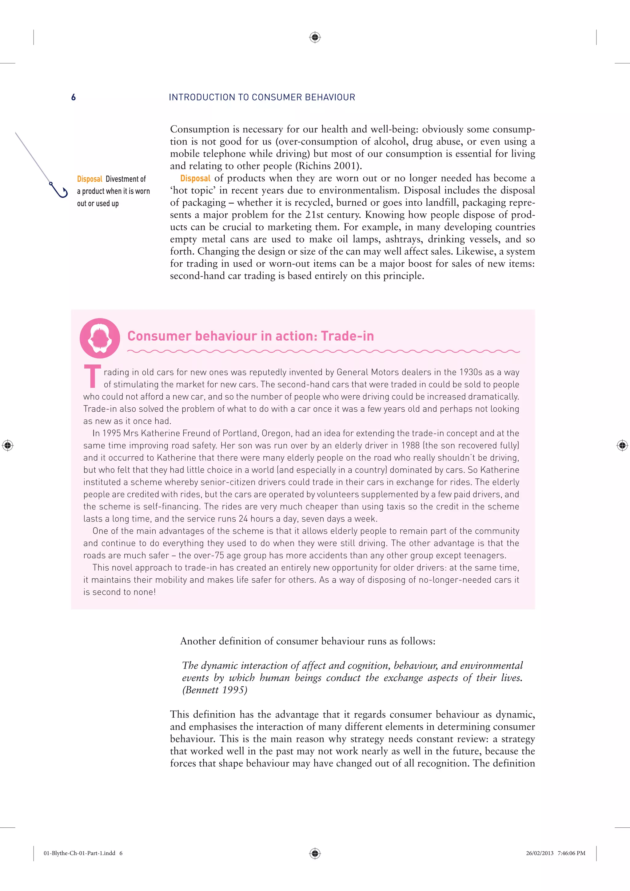 INTRODUCTION TO CONSUMER BEHAVIOUR6
Consumption is necessary for our health and well-being: obviously some consump-
tion is not good for us (over-consumption of alcohol, drug abuse, or even using a
mobile telephone while driving) but most of our consumption is essential for living
and relating to other people (Richins 2001).
Disposal of products when they are worn out or no longer needed has become a
‘hot topic’ in recent years due to environmentalism. Disposal includes the disposal
of packaging – whether it is recycled, burned or goes into landfill, packaging repre-
sents a major problem for the 21st century. Knowing how people dispose of prod-
ucts can be crucial to marketing them. For example, in many developing countries
empty metal cans are used to make oil lamps, ashtrays, drinking vessels, and so
forth. Changing the design or size of the can may well affect sales. Likewise, a system
for trading in used or worn-out items can be a major boost for sales of new items:
second-hand car trading is based entirely on this principle.
Consumer behaviour in action: Trade-in
Trading in old cars for new ones was reputedly invented by General Motors dealers in the 1930s as a way
of stimulating the market for new cars. The second-hand cars that were traded in could be sold to people
who could not afford a new car, and so the number of people who were driving could be increased dramatically.
Trade-in also solved the problem of what to do with a car once it was a few years old and perhaps not looking
as new as it once had.
In 1995 Mrs Katherine Freund of Portland, Oregon, had an idea for extending the trade-in concept and at the
same time improving road safety. Her son was run over by an elderly driver in 1988 (the son recovered fully)
and it occurred to Katherine that there were many elderly people on the road who really shouldn’t be driving,
but who felt that they had little choice in a world (and especially in a country) dominated by cars. So Katherine
instituted a scheme whereby senior-citizen drivers could trade in their cars in exchange for rides. The elderly
people are credited with rides, but the cars are operated by volunteers supplemented by a few paid drivers, and
the scheme is self-financing. The rides are very much cheaper than using taxis so the credit in the scheme
lasts a long time, and the service runs 24 hours a day, seven days a week.
One of the main advantages of the scheme is that it allows elderly people to remain part of the community
and continue to do everything they used to do when they were still driving. The other advantage is that the
roads are much safer – the over-75 age group has more accidents than any other group except teenagers.
This novel approach to trade-in has created an entirely new opportunity for older drivers: at the same time,
it maintains their mobility and makes life safer for others. As a way of disposing of no-longer-needed cars it
is second to none!
Another definition of consumer behaviour runs as follows:
The dynamic interaction of affect and cognition, behaviour, and environmental
events by which human beings conduct the exchange aspects of their lives.
(Bennett 1995)
This definition has the advantage that it regards consumer behaviour as dynamic,
and emphasises the interaction of many different elements in determining consumer
behaviour. This is the main reason why strategy needs constant review: a strategy
that worked well in the past may not work nearly as well in the future, because the
forces that shape behaviour may have changed out of all recognition. The definition
Disposal Divestment of
a product when it is worn
out or used up
01-Blythe-Ch-01-Part-1.indd 6 26/02/2013 7:46:06 PM
 