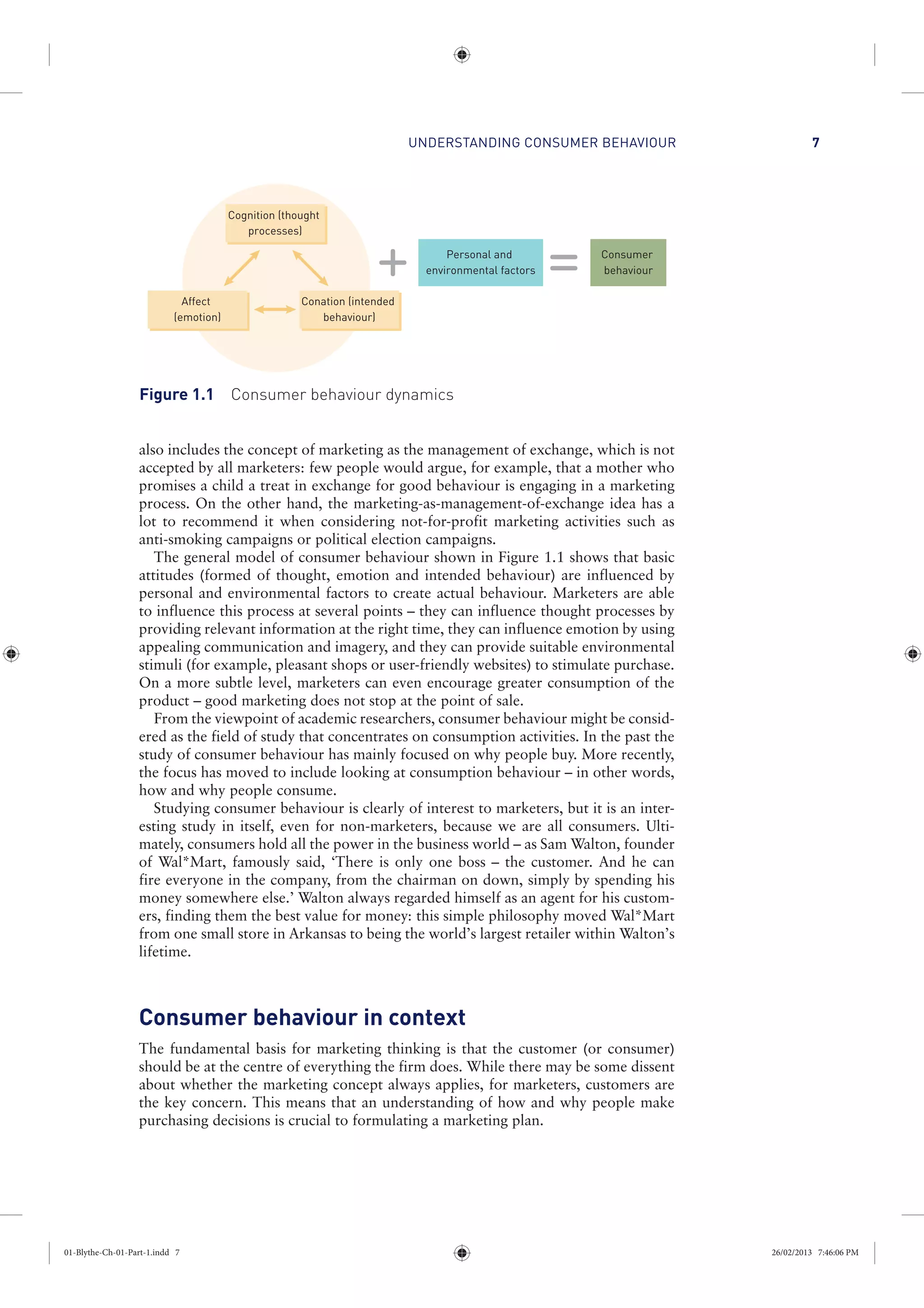UNDERSTANDING CONSUMER BEHAVIOUR 7
also includes the concept of marketing as the management of exchange, which is not
accepted by all marketers: few people would argue, for example, that a mother who
promises a child a treat in exchange for good behaviour is engaging in a marketing
process. On the other hand, the marketing-as-management-of-exchange idea has a
lot to recommend it when considering not-for-profit marketing activities such as
anti-smoking campaigns or political election campaigns.
The general model of consumer behaviour shown in Figure 1.1 shows that basic
attitudes (formed of thought, emotion and intended behaviour) are influenced by
personal and environmental factors to create actual behaviour. Marketers are able
to influence this process at several points – they can influence thought processes by
providing relevant information at the right time, they can influence emotion by using
appealing communication and imagery, and they can provide suitable environmental
stimuli (for example, pleasant shops or user-friendly websites) to stimulate purchase.
On a more subtle level, marketers can even encourage greater consumption of the
product – good marketing does not stop at the point of sale.
From the viewpoint of academic researchers, consumer behaviour might be consid-
ered as the field of study that concentrates on consumption activities. In the past the
study of consumer behaviour has mainly focused on why people buy. More recently,
the focus has moved to include looking at consumption behaviour – in other words,
how and why people consume.
Studying consumer behaviour is clearly of interest to marketers, but it is an inter-
esting study in itself, even for non-marketers, because we are all consumers. Ulti-
mately, consumers hold all the power in the business world – as Sam Walton, founder
of Wal*Mart, famously said, ‘There is only one boss – the customer. And he can
fire everyone in the company, from the chairman on down, simply by spending his
money somewhere else.’ Walton always regarded himself as an agent for his custom-
ers, finding them the best value for money: this simple philosophy moved Wal*Mart
from one small store in Arkansas to being the world’s largest retailer within Walton’s
lifetime.
Consumer behaviour in context
The fundamental basis for marketing thinking is that the customer (or consumer)
should be at the centre of everything the firm does. While there may be some dissent
about whether the marketing concept always applies, for marketers, customers are
the key concern. This means that an understanding of how and why people make
purchasing decisions is crucial to formulating a marketing plan.
Personal and
environmental factors
Consumer
behaviour
Cognition (thought
processes)
Conation (intended
behaviour)
Affect
(emotion)
Figure 1.1 Consumer behaviour dynamics
01-Blythe-Ch-01-Part-1.indd 7 26/02/2013 7:46:06 PM
 