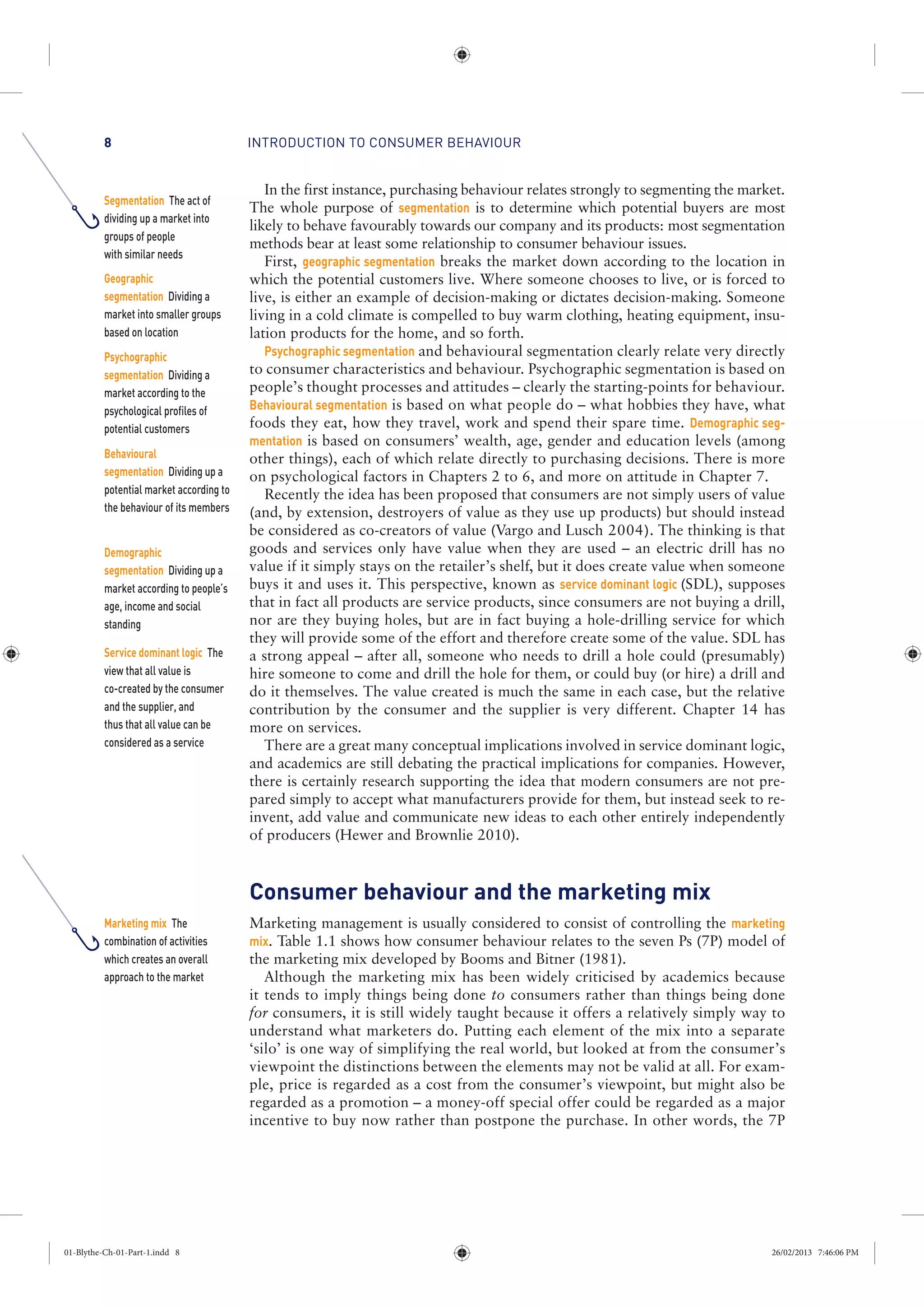 INTRODUCTION TO CONSUMER BEHAVIOUR8
In the first instance, purchasing behaviour relates strongly to segmenting the market.
The whole purpose of segmentation is to determine which potential buyers are most
likely to behave favourably towards our company and its products: most segmentation
methods bear at least some relationship to consumer behaviour issues.
First, geographic segmentation breaks the market down according to the location in
which the potential customers live. Where someone chooses to live, or is forced to
live, is either an example of decision-making or dictates decision-making. Someone
living in a cold climate is compelled to buy warm clothing, heating equipment, insu-
lation products for the home, and so forth.
Psychographic segmentation and behavioural segmentation clearly relate very directly
to consumer characteristics and behaviour. Psychographic segmentation is based on
people’s thought processes and attitudes – clearly the starting-points for behaviour.
Behavioural segmentation is based on what people do – what hobbies they have, what
foods they eat, how they travel, work and spend their spare time. Demographic seg-
mentation is based on consumers’ wealth, age, gender and education levels (among
other things), each of which relate directly to purchasing decisions. There is more
on psychological factors in Chapters 2 to 6, and more on attitude in Chapter 7.
Recently the idea has been proposed that consumers are not simply users of value
(and, by extension, destroyers of value as they use up products) but should instead
be considered as co-creators of value (Vargo and Lusch 2004). The thinking is that
goods and services only have value when they are used – an electric drill has no
value if it simply stays on the retailer’s shelf, but it does create value when someone
buys it and uses it. This perspective, known as service dominant logic (SDL), supposes
that in fact all products are service products, since consumers are not buying a drill,
nor are they buying holes, but are in fact buying a hole-drilling service for which
they will provide some of the effort and therefore create some of the value. SDL has
a strong appeal – after all, someone who needs to drill a hole could (presumably)
hire someone to come and drill the hole for them, or could buy (or hire) a drill and
do it themselves. The value created is much the same in each case, but the relative
contribution by the consumer and the supplier is very different. Chapter 14 has
more on services.
There are a great many conceptual implications involved in service dominant logic,
and academics are still debating the practical implications for companies. However,
there is certainly research supporting the idea that modern consumers are not pre-
pared simply to accept what manufacturers provide for them, but instead seek to re-
invent, add value and communicate new ideas to each other entirely independently
of producers (Hewer and Brownlie 2010).
Consumer behaviour and the marketing mix
Marketing management is usually considered to consist of controlling the marketing
mix. Table 1.1 shows how consumer behaviour relates to the seven Ps (7P) model of
the marketing mix developed by Booms and Bitner (1981).
Although the marketing mix has been widely criticised by academics because
it tends to imply things being done to consumers rather than things being done
for consumers, it is still widely taught because it offers a relatively simply way to
understand what marketers do. Putting each element of the mix into a separate
‘silo’ is one way of simplifying the real world, but looked at from the consumer’s
viewpoint the distinctions between the elements may not be valid at all. For exam-
ple, price is regarded as a cost from the consumer’s viewpoint, but might also be
regarded as a promotion – a money-off special offer could be regarded as a major
incentive to buy now rather than postpone the purchase. In other words, the 7P
Segmentation The act of
dividing up a market into
groups of people
with similar needs
Geographic
segmentation Dividing a
market into smaller groups
based on location
Psychographic
segmentation Dividing a
market according to the
psychological profiles of
potential customers
Behavioural
segmentation Dividing up a
potential market according to
the behaviour of its members
Demographic
segmentation Dividing up a
market according to people’s
age, income and social
standing
Service dominant logic The
view that all value is
co-created by the consumer
and the supplier, and
thus that all value can be
considered as a service
Marketing mix The
combination of activities
which creates an overall
approach to the market
01-Blythe-Ch-01-Part-1.indd 8 26/02/2013 7:46:06 PM
 