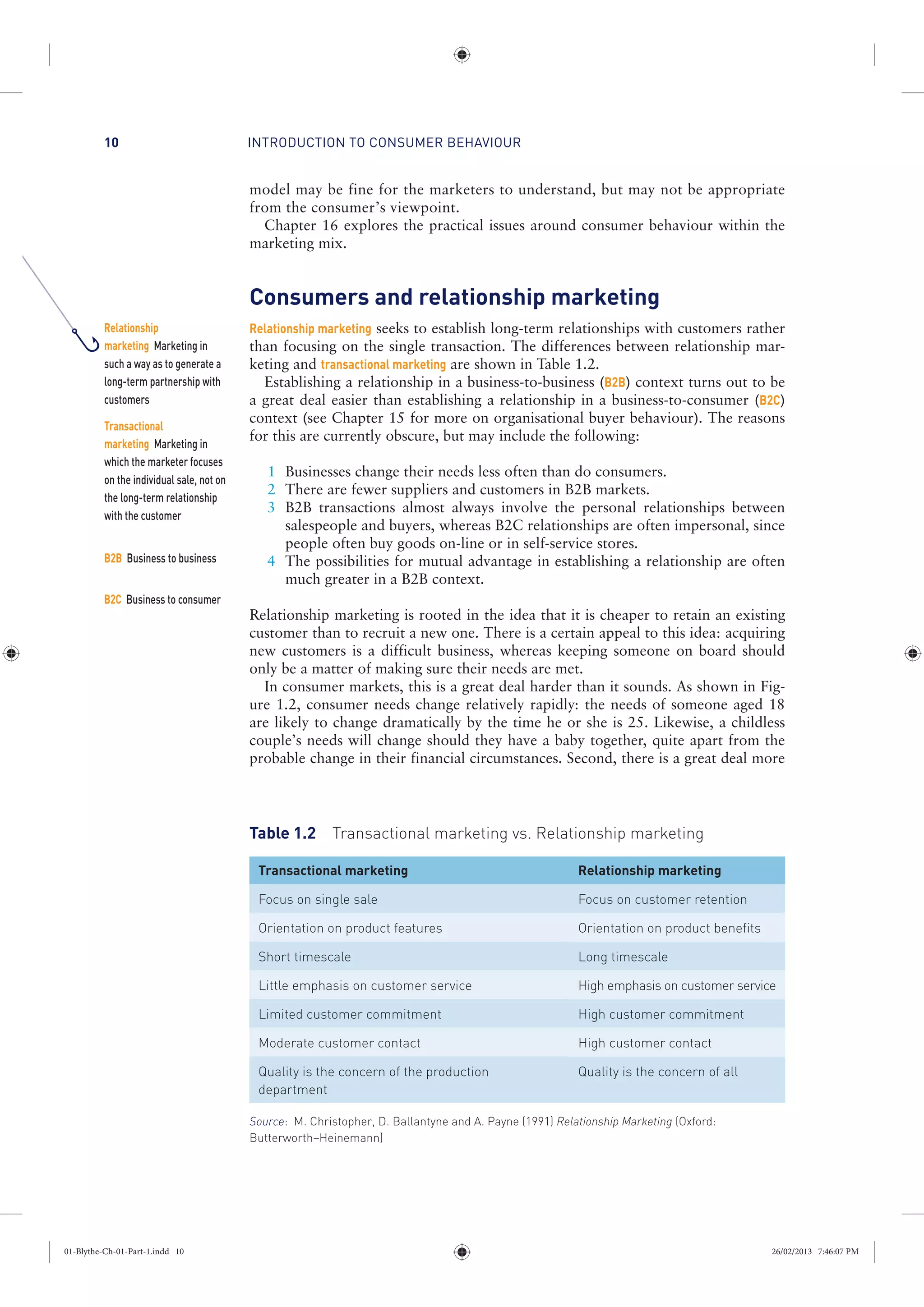 INTRODUCTION TO CONSUMER BEHAVIOUR10
model may be fine for the marketers to understand, but may not be appropriate
from the consumer’s viewpoint.
Chapter 16 explores the practical issues around consumer behaviour within the
marketing mix.
Consumers and relationship marketing
Relationship marketing seeks to establish long-term relationships with customers rather
than focusing on the single transaction. The differences between relationship mar-
keting and transactional marketing are shown in Table 1.2.
Establishing a relationship in a business-to-business (B2B) context turns out to be
a great deal easier than establishing a relationship in a business-to-consumer (B2C)
context (see Chapter 15 for more on organisational buyer behaviour). The reasons
for this are currently obscure, but may include the following:
1 Businesses change their needs less often than do consumers.
2 There are fewer suppliers and customers in B2B markets.
3 B2B transactions almost always involve the personal relationships between
salespeople and buyers, whereas B2C relationships are often impersonal, since
people often buy goods on-line or in self-service stores.
4 The possibilities for mutual advantage in establishing a relationship are often
much greater in a B2B context.
Relationship marketing is rooted in the idea that it is cheaper to retain an existing
customer than to recruit a new one. There is a certain appeal to this idea: acquiring
new customers is a difficult business, whereas keeping someone on board should
only be a matter of making sure their needs are met.
In consumer markets, this is a great deal harder than it sounds. As shown in Fig-
ure 1.2, consumer needs change relatively rapidly: the needs of someone aged 18
are likely to change dramatically by the time he or she is 25. Likewise, a childless
couple’s needs will change should they have a baby together, quite apart from the
probable change in their financial circumstances. Second, there is a great deal more
Table 1.2 Transactional marketing vs. Relationship marketing
Transactional marketing Relationship marketing
Focus on single sale Focus on customer retention
Orientation on product features Orientation on product benefits
Short timescale Long timescale
Little emphasis on customer service High emphasis on customer service
Limited customer commitment High customer commitment
Moderate customer contact High customer contact
Quality is the concern of the production
department
Quality is the concern of all
Source: M. Christopher, D. Ballantyne and A. Payne (1991) Relationship Marketing (Oxford:
Butterworth–Heinemann)
Relationship
marketing Marketing in
such a way as to generate a
long-term partnership with
customers
Transactional
marketing Marketing in
which the marketer focuses
on the individual sale, not on
the long-term relationship
with the customer
B2B Business to business
B2C Business to consumer
01-Blythe-Ch-01-Part-1.indd 10 26/02/2013 7:46:07 PM
 