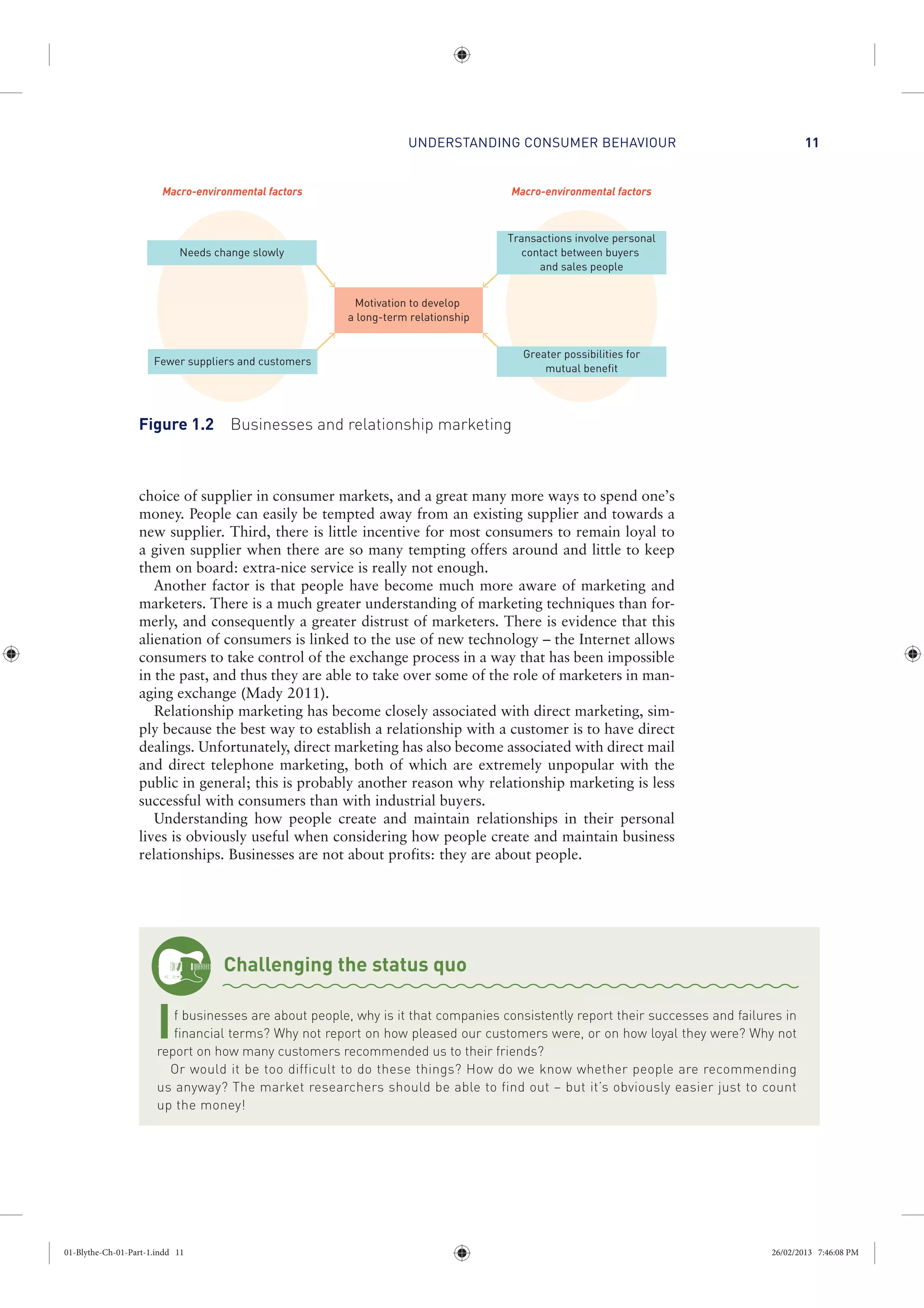 UNDERSTANDING CONSUMER BEHAVIOUR 11
choice of supplier in consumer markets, and a great many more ways to spend one’s
money. People can easily be tempted away from an existing supplier and towards a
new supplier. Third, there is little incentive for most consumers to remain loyal to
a given supplier when there are so many tempting offers around and little to keep
them on board: extra-nice service is really not enough.
Another factor is that people have become much more aware of marketing and
marketers. There is a much greater understanding of marketing techniques than for-
merly, and consequently a greater distrust of marketers. There is evidence that this
alienation of consumers is linked to the use of new technology – the Internet allows
consumers to take control of the exchange process in a way that has been impossible
in the past, and thus they are able to take over some of the role of marketers in man-
aging exchange (Mady 2011).
Relationship marketing has become closely associated with direct marketing, sim-
ply because the best way to establish a relationship with a customer is to have direct
dealings. Unfortunately, direct marketing has also become associated with direct mail
and direct telephone marketing, both of which are extremely unpopular with the
public in general; this is probably another reason why relationship marketing is less
successful with consumers than with industrial buyers.
Understanding how people create and maintain relationships in their personal
lives is obviously useful when considering how people create and maintain business
relationships. Businesses are not about profits: they are about people.
Needs change slowly
Fewer suppliers and customers
Transactions involve personal
contact between buyers
and sales people
Motivation to develop
a long-term relationship
Greater possibilities for
mutual benefit
Macro-environmental factorsMacro-environmental factors
Figure 1.2 Businesses and relationship marketing
Challenging the status quo
If businesses are about people, why is it that companies consistently report their successes and failures in
financial terms? Why not report on how pleased our customers were, or on how loyal they were? Why not
report on how many customers recommended us to their friends?
Or would it be too difficult to do these things? How do we know whether people are recommending
us anyway? The market researchers should be able to find out – but it’s obviously easier just to count
up the money!
01-Blythe-Ch-01-Part-1.indd 11 26/02/2013 7:46:08 PM
 