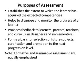 Purposes of Assessment
• Establishes the extent to which the learner has
acquired the expected competencies
• Helps to diagnose and monitor the progress of a
learner
• Provides feedback to learners, parents, teachers
and curriculum designers and implementers
• Forms a basis for selection of future subjects,
certification and promotion to the next
progression level.
Note: Formative and summative assessment are
equally emphasised
 