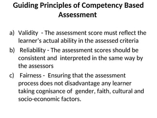 Guiding Principles of Competency Based
Assessment
a) Validity - The assessment score must reflect the
learner’s actual ability in the assessed criteria
b) Reliability - The assessment scores should be
consistent and interpreted in the same way by
the assessors
c) Fairness - Ensuring that the assessment
process does not disadvantage any learner
taking cognisance of gender, faith, cultural and
socio-economic factors.
 