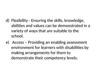 d) Flexibility - Ensuring the skills, knowledge,
abilities and values can be demonstrated in a
variety of ways that are suitable to the
school.
e) Access – Providing an enabling assessment
environment for learners with disabilities by
making arrangements for them to
demonstrate their competency levels.
 