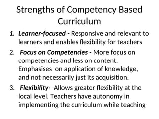 Strengths of Competency Based
Curriculum
1. Learner-focused - Responsive and relevant to
learners and enables flexibility for teachers
2. Focus on Competencies - More focus on
competencies and less on content.
Emphasises on application of knowledge,
and not necessarily just its acquisition.
3. Flexibility- Allows greater flexibility at the
local level. Teachers have autonomy in
implementing the curriculum while teaching
 
