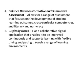 4. Balance Between Formative and Summative
Assessment – Allows for a range of assessment
that focuses on the development of student
learning outcomes, cross-curricular competencies,
and literacy and numeracy
5. Digitally Based – Has a collaborative digital
application that enables it to be improved
continuously and supports learning with flexible
timing and pacing through a range of learning
environments.
 