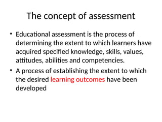 The concept of assessment
• Educational assessment is the process of
determining the extent to which learners have
acquired specified knowledge, skills, values,
attitudes, abilities and competencies.
• A process of establishing the extent to which
the desired learning outcomes have been
developed
 
