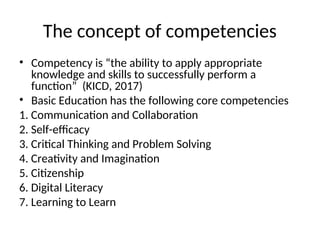 The concept of competencies
• Competency is “the ability to apply appropriate
knowledge and skills to successfully perform a
function” (KICD, 2017)
• Basic Education has the following core competencies
1. Communication and Collaboration
2. Self-efficacy
3. Critical Thinking and Problem Solving
4. Creativity and Imagination
5. Citizenship
6. Digital Literacy
7. Learning to Learn
 