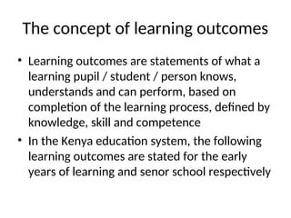 The concept of learning outcomes
• Learning outcomes are statements of what a
learning pupil / student / person knows,
understands and can perform, based on
completion of the learning process, defined by
knowledge, skill and competence
• In the Kenya education system, the following
learning outcomes are stated for the early
years of learning and senor school respectively
 