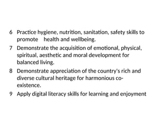 6 Practice hygiene, nutrition, sanitation, safety skills to
promote health and wellbeing.
7 Demonstrate the acquisition of emotional, physical,
spiritual, aesthetic and moral development for
balanced living.
8 Demonstrate appreciation of the country's rich and
diverse cultural heritage for harmonious co-
existence.
9 Apply digital literacy skills for learning and enjoyment
 