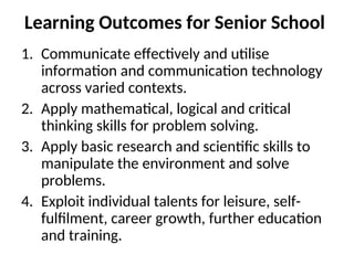 Learning Outcomes for Senior School
1. Communicate effectively and utilise
information and communication technology
across varied contexts.
2. Apply mathematical, logical and critical
thinking skills for problem solving.
3. Apply basic research and scientific skills to
manipulate the environment and solve
problems.
4. Exploit individual talents for leisure, self-
fulfilment, career growth, further education
and training.
 
