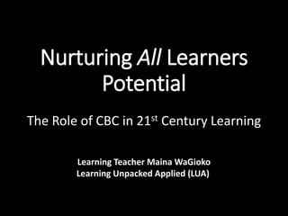 Nurturing All Learners
Potential
The Role of CBC in 21st Century Learning
Learning Teacher Maina WaGioko
Learning Unpacked Applied (LUA)
 