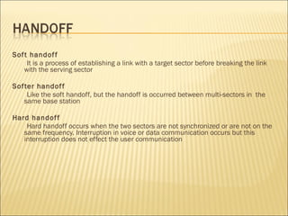 Soft handoff
It is a process of establishing a link with a target sector before breaking the link
with the serving sector
Softer handoff
Like the soft handoff, but the handoff is occurred between multi-sectors in the
same base station
Hard handoff
Hard handoff occurs when the two sectors are not synchronized or are not on the
same frequency. Interruption in voice or data communication occurs but this
interruption does not effect the user communication
 