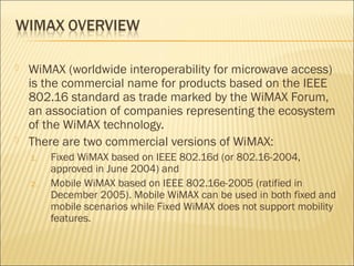  WiMAX (worldwide interoperability for microwave access)
is the commercial name for products based on the IEEE
802.16 standard as trade marked by the WiMAX Forum,
an association of companies representing the ecosystem
of the WiMAX technology.
 There are two commercial versions of WiMAX:
1. Fixed WiMAX based on IEEE 802.16d (or 802.16-2004,
approved in June 2004) and
2. Mobile WiMAX based on IEEE 802.16e-2005 (ratified in
December 2005). Mobile WiMAX can be used in both fixed and
mobile scenarios while Fixed WiMAX does not support mobility
features.
 