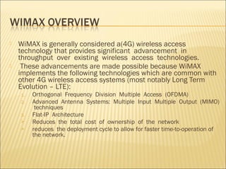  WiMAX is generally considered a(4G) wireless access
technology that provides significant advancement in
throughput over existing wireless access technologies.
 These advancements are made possible because WiMAX
implements the following technologies which are common with
other 4G wireless access systems (most notably Long Term
Evolution – LTE):
1. Orthogonal Frequency Division Multiple Access (OFDMA)
2. Advanced Antenna Systems: Multiple Input Multiple Output (MIMO)
techniques
3. Flat-IP Architecture
 Reduces the total cost of ownership of the network
 reduces the deployment cycle to allow for faster time-to-operation of
the network.
 