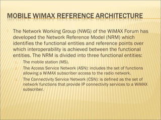  The Network Working Group (NWG) of the WiMAX Forum has
developed the Network Reference Model (NRM) which
identifies the functional entities and reference points over
which interoperability is achieved between the functional
entities. The NRM is divided into three functional entities:
1. The mobile station (MS).
2. The Access Service Network (ASN): includes the set of functions
allowing a WiMAX subscriber access to the radio network.
3. The Connectivity Service Network (CSN): is defined as the set of
network functions that provide IP connectivity services to a WiMAX
subscriber.
 