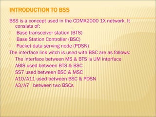 BSS is a concept used in the CDMA2000 1X network. It
consists of:
 Base transceiver station (BTS)
 Base Station Controller (BSC)
 Packet data serving node (PDSN)
The interface link witch is used with BSC are as follows:
 The interface between MS & BTS is UM interface
 ABIS used between BTS & BSC
 SS7 used between BSC & MSC
 A10/A11 used between BSC & PDSN
 A3/A7 between two BSCs
 