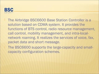  The Airbridge BSC6600 Base Station Controller is a
solution based on CDMA system. It provides the
functions of BTS control, radio resource management,
call control, mobility management, and intra-local-
network roaming. It realizes the services of voice, fax,
packet data and short message.
 The BSC6600 supports the large-capacity and small-
capacity configuration schemes.
 