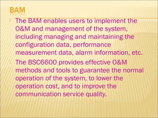  The BAM enables users to implement the
O&M and management of the system,
including managing and maintaining the
configuration data, performance
measurement data, alarm information, etc.
 The BSC6600 provides effective O&M
methods and tools to guarantee the normal
operation of the system, to lower the
operation cost, and to improve the
communication service quality.
 