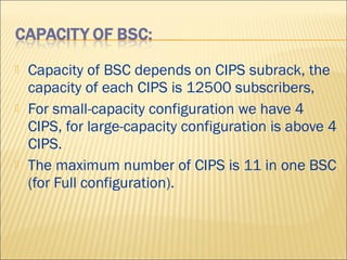  Capacity of BSC depends on CIPS subrack, the
capacity of each CIPS is 12500 subscribers,
 For small-capacity configuration we have 4
CIPS, for large-capacity configuration is above 4
CIPS.
 The maximum number of CIPS is 11 in one BSC
(for Full configuration).
 