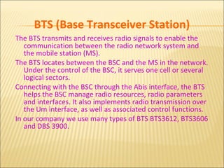 BTS (Base Transceiver Station)
The BTS transmits and receives radio signals to enable the
communication between the radio network system and
the mobile station (MS).
The BTS locates between the BSC and the MS in the network.
Under the control of the BSC, it serves one cell or several
logical sectors.
Connecting with the BSC through the Abis interface, the BTS
helps the BSC manage radio resources, radio parameters
and interfaces. It also implements radio transmission over
the Um interface, as well as associated control functions.
In our company we use many types of BTS BTS3612, BTS3606
and DBS 3900.
 