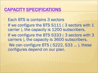  Each BTS is contains 3 sectors
 If we configure the BTS S111 ( 3 sectors with 1
carrier ), the capacity is 1200 subscribers.
 If we configure the BTS S333 ( 3 sectors with 3
carriers ), the capacity is 3600 subscribers.
 We can configure BTS ( S222, S33 … ), these
configures depend on our plan.
 