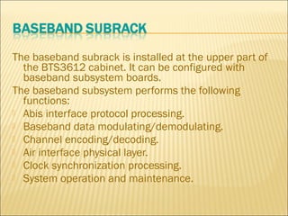 The baseband subrack is installed at the upper part of
the BTS3612 cabinet. It can be configured with
baseband subsystem boards.
The baseband subsystem performs the following
functions:
 Abis interface protocol processing.
 Baseband data modulating/demodulating.
 Channel encoding/decoding.
 Air interface physical layer.
 Clock synchronization processing.
 System operation and maintenance.
 
