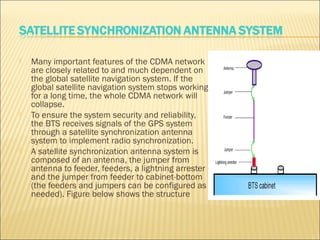  Many important features of the CDMA network
are closely related to and much dependent on
the global satellite navigation system. If the
global satellite navigation system stops working
for a long time, the whole CDMA network will
collapse.
 To ensure the system security and reliability,
the BTS receives signals of the GPS system
through a satellite synchronization antenna
system to implement radio synchronization.
 A satellite synchronization antenna system is
composed of an antenna, the jumper from
antenna to feeder, feeders, a lightning arrester
and the jumper from feeder to cabinet-bottom
(the feeders and jumpers can be configured as
needed). Figure below shows the structure
 