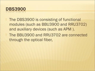  The DBS3900 is consisting of functional
modules (such as BBU3900 and RRU3702)
and auxiliary devices (such as APM ).
 The BBU3900 and RRU3702 are connected
through the optical fiber,
 