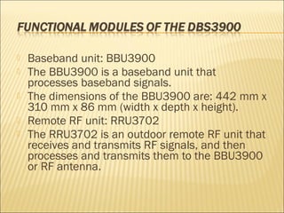  Baseband unit: BBU3900
 The BBU3900 is a baseband unit that
processes baseband signals.
 The dimensions of the BBU3900 are: 442 mm x
310 mm x 86 mm (width x depth x height).
 Remote RF unit: RRU3702
 The RRU3702 is an outdoor remote RF unit that
receives and transmits RF signals, and then
processes and transmits them to the BBU3900
or RF antenna.
 
