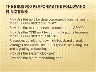  Provides the port for data communications between
the BBU3900 and the ASN-GW
 Provides the maintenance channel to the M2000
 Provides the CPRI port for communications between
the BBU3900 and the RRU3702
 Processes uplink and downlink baseband signals.
 Manages the entire DBS3900 system, including OM
and signaling processing
 Provides the system clock port
 Provides the alarm monitoring port
 