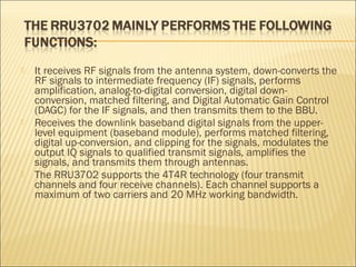  It receives RF signals from the antenna system, down-converts the
RF signals to intermediate frequency (IF) signals, performs
amplification, analog-to-digital conversion, digital down-
conversion, matched filtering, and Digital Automatic Gain Control
(DAGC) for the IF signals, and then transmits them to the BBU.
 Receives the downlink baseband digital signals from the upper-
level equipment (baseband module), performs matched filtering,
digital up-conversion, and clipping for the signals, modulates the
output IQ signals to qualified transmit signals, amplifies the
signals, and transmits them through antennas.
 The RRU3702 supports the 4T4R technology (four transmit
channels and four receive channels). Each channel supports a
maximum of two carriers and 20 MHz working bandwidth.
 
