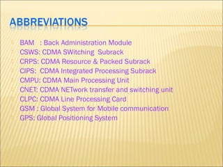  BAM : Back Administration Module
 CSWS: CDMA SWitching Subrack
 CRPS: CDMA Resource & Packed Subrack
 CIPS: CDMA Integrated Processing Subrack
 CMPU: CDMA Main Processing Unit
 CNET: CDMA NETwork transfer and switching unit
 CLPC: CDMA Line Processing Card
 GSM : Global System for Mobile communication
 GPS: Global Positioning System
 
