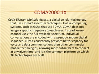 CDMA2000 1X
Code-Division Multiple Access, a digital cellular technology
that uses spread-spectrum techniques. Unlike competing
systems, such as GSM, that use TDMA, CDMA does not
assign a specific frequency to each user. Instead, every
channel uses the full available spectrum. Individual
conversations are encoded with a pseudo-random digital
sequence. CDMA consistently provides better capacity for
voice and data communications than other commercial
mobile technologies, allowing more subscribers to connect
at any given time, and it is the common platform on which
3G technologies are built.
 