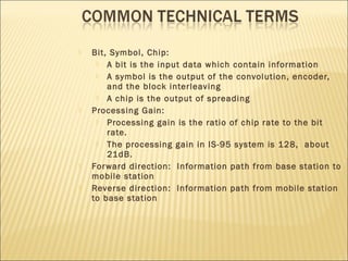  Bit, Symbol, Chip:
 A bit is the input data which contain information
 A symbol is the output of the convolution, encoder,
and the block interleaving
 A chip is the output of spreading
 Processing Gain:
 Processing gain is the ratio of chip rate to the bit
rate.
 The processing gain in IS-95 system is 128, about
21dB.
 Forward direction: Information path from base station to
mobile station
 Reverse direction: Information path from mobile station
to base station
 