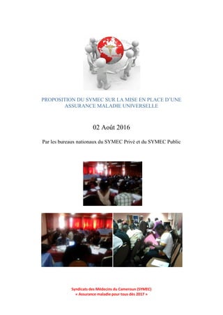 Syndicats des Médecins du Cameroun (SYMEC)
« Assurance maladie pour tous dès 2017 »
02 Août 2016
Par les bureaux nationaux du SYMEC Privé et du SYMEC Public
PROPOSITION DU SYMEC SUR LA MISE EN PLACE D’UNE
ASSURANCE MALADIE UNIVERSELLE
 