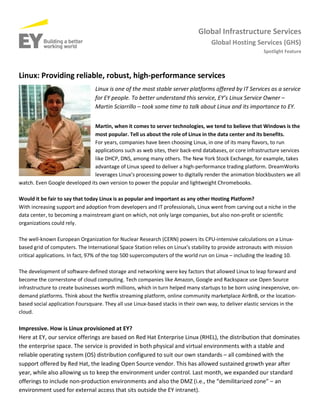 Global Infrastructure Services
Global Hosting Services (GHS)
Spotlight Feature
Linux: Providing reliable, robust, high-performance services
Linux is one of the most stable server platforms offered by IT Services as a service
for EY people. To better understand this service, EY’s Linux Service Owner –
Martin Sciarrillo – took some time to talk about Linux and its importance to EY.
Martin, when it comes to server technologies, we tend to believe that Windows is the
most popular. Tell us about the role of Linux in the data center and its benefits.
For years, companies have been choosing Linux, in one of its many flavors, to run
applications such as web sites, their back-end databases, or core infrastructure services
like DHCP, DNS, among many others. The New York Stock Exchange, for example, takes
advantage of Linux speed to deliver a high-performance trading platform. DreamWorks
leverages Linux’s processing power to digitally render the animation blockbusters we all
watch. Even Google developed its own version to power the popular and lightweight Chromebooks.
Would it be fair to say that today Linux is as popular and important as any other Hosting Platform?
With increasing support and adoption from developers and IT professionals, Linux went from carving out a niche in the
data center, to becoming a mainstream giant on which, not only large companies, but also non-profit or scientific
organizations could rely.
The well-known European Organization for Nuclear Research (CERN) powers its CPU-intensive calculations on a Linux-
based grid of computers. The International Space Station relies on Linux’s stability to provide astronauts with mission
critical applications. In fact, 97% of the top 500 supercomputers of the world run on Linux – including the leading 10.
The development of software-defined storage and networking were key factors that allowed Linux to leap forward and
become the cornerstone of cloud computing. Tech companies like Amazon, Google and Rackspace use Open Source
infrastructure to create businesses worth millions, which in turn helped many startups to be born using inexpensive, on-
demand platforms. Think about the Netflix streaming platform, online community marketplace AirBnB, or the location-
based social application Foursquare. They all use Linux-based stacks in their own way, to deliver elastic services in the
cloud.
Impressive. How is Linux provisioned at EY?
Here at EY, our service offerings are based on Red Hat Enterprise Linux (RHEL), the distribution that dominates
the enterprise space. The service is provided in both physical and virtual environments with a stable and
reliable operating system (OS) distribution configured to suit our own standards – all combined with the
support offered by Red Hat, the leading Open Source vendor. This has allowed sustained growth year after
year, while also allowing us to keep the environment under control. Last month, we expanded our standard
offerings to include non-production environments and also the DMZ (i.e., the “demilitarized zone” – an
environment used for external access that sits outside the EY intranet).
 