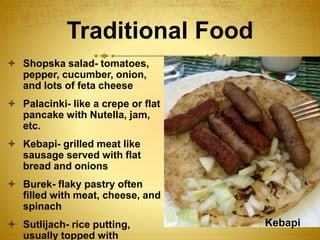 Traditional Food
 Shopska salad- tomatoes,
pepper, cucumber, onion,
and lots of feta cheese
 Palacinki- like a crepe or flat
pancake with Nutella, jam,
etc.
 Kebapi- grilled meat like
sausage served with flat
bread and onions
 Burek- flaky pastry often
filled with meat, cheese, and
spinach
 Sutlijach- rice putting,
usually topped with
Kebapi
 