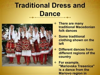 Traditional Dress and
Dance
 There are many
traditional Macedonian
folk dances
 Some traditional
clothing shown on the
left
 Different dances from
different regions of the
country
 For example,
"Mariovska Tresenica"
is a dance from the
Mariovo region in
 