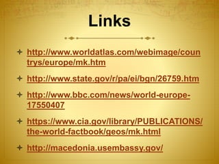 Links
 http://www.worldatlas.com/webimage/coun
trys/europe/mk.htm
 http://www.state.gov/r/pa/ei/bgn/26759.htm
 http://www.bbc.com/news/world-europe-
17550407
 https://www.cia.gov/library/PUBLICATIONS/
the-world-factbook/geos/mk.html
 http://macedonia.usembassy.gov/
 