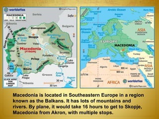 Macedonia is located in Southeastern Europe in a region
known as the Balkans. It has lots of mountains and
rivers. By plane, it would take 16 hours to get to Skopje,
Macedonia from Akron, with multiple stops.
 