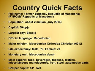 Country Quick Facts
• Full name: Former Yugoslav Republic of Macedonia
(FYROM)/ Republic of Macedonia
• Population: about 2 million (July 2014)
• Capital: Skopje
• Largest city: Skopje
• Official language: Macedonian
• Major religion: Macedonian Orthodox Christian (60%)
• Life expectancy: Male: 73, Female: 79
• Monetary unit: Macedonian denar
• Main exports: food, beverages, tobacco, textiles,
miscellaneous manufactures, iron, steel, automotive parts
• GNI per capita: $11, 520
 
