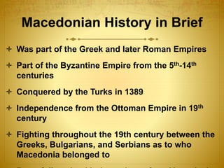 Macedonian History in Brief
 Was part of the Greek and later Roman Empires
 Part of the Byzantine Empire from the 5th-14th
centuries
 Conquered by the Turks in 1389
 Independence from the Ottoman Empire in 19th
century
 Fighting throughout the 19th century between the
Greeks, Bulgarians, and Serbians as to who
Macedonia belonged to
 