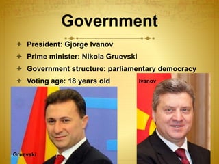 Government
 President: Gjorge Ivanov
 Prime minister: Nikola Gruevski
 Government structure: parliamentary democracy
 Voting age: 18 years old Ivanov
Gruevski
 