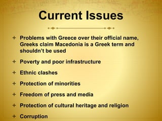 Current Issues
 Problems with Greece over their official name,
Greeks claim Macedonia is a Greek term and
shouldn’t be used
 Poverty and poor infrastructure
 Ethnic clashes
 Protection of minorities
 Freedom of press and media
 Protection of cultural heritage and religion
 Corruption
 