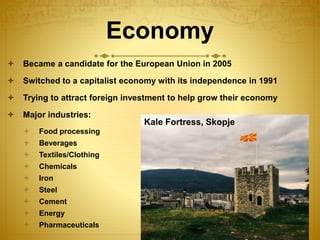 Economy
 Became a candidate for the European Union in 2005
 Switched to a capitalist economy with its independence in 1991
 Trying to attract foreign investment to help grow their economy
 Major industries:
 Food processing
 Beverages
 Textiles/Clothing
 Chemicals
 Iron
 Steel
 Cement
 Energy
 Pharmaceuticals
Kale Fortress, Skopje
 